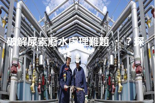 破解尿素廢水處理難題？探索高效低耗新路徑！